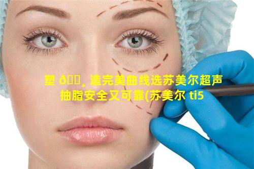 塑 🌸 造完美曲线选苏美尔超声抽脂安全又可靠(苏美尔 ti5)